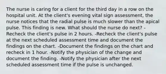 The nurse is caring for a client for the third day in a row on the hospital unit. At the client's evening vital sign assessment, the nurse notices that the radial pulse is much slower than the apical pulse. This finding is new. What should the nurse do next? -Recheck the client's pulse in 2 hours. -Recheck the client's pulse at the next scheduled assessment time and document the findings on the chart. -Document the findings on the chart and recheck in 1 hour. -Notify the physician of the change and document the finding. -Notify the physician after the next scheduled assessment time if the pulse is unchanged.