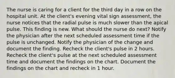 The nurse is caring for a client for the third day in a row on the hospital unit. At the client's evening vital sign assessment, the nurse notices that the radial pulse is much slower than the apical pulse. This finding is new. What should the nurse do next? Notify the physician after the next scheduled assessment time if the pulse is unchanged. Notify the physician of the change and document the finding. Recheck the client's pulse in 2 hours. Recheck the client's pulse at the next scheduled assessment time and document the findings on the chart. Document the findings on the chart and recheck in 1 hour.