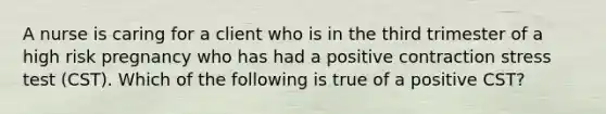 A nurse is caring for a client who is in the third trimester of a high risk pregnancy who has had a positive contraction stress test (CST). Which of the following is true of a positive CST?