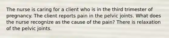 The nurse is caring for a client who is in the third trimester of pregnancy. The client reports pain in the pelvic joints. What does the nurse recognize as the cause of the pain? There is relaxation of the pelvic joints.