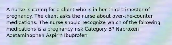 A nurse is caring for a client who is in her third trimester of pregnancy. The client asks the nurse about over-the-counter medications. The nurse should recognize which of the following medications is a pregnancy risk Category B? Naproxen Acetaminophen Aspirin Ibuprofen