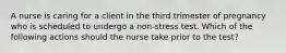 A nurse is caring for a client in the third trimester of pregnancy who is scheduled to undergo a non-stress test. Which of the following actions should the nurse take prior to the test?