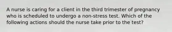 A nurse is caring for a client in the third trimester of pregnancy who is scheduled to undergo a non-stress test. Which of the following actions should the nurse take prior to the test?