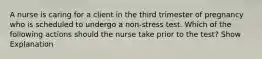 A nurse is caring for a client in the third trimester of pregnancy who is scheduled to undergo a non-stress test. Which of the following actions should the nurse take prior to the test? Show Explanation