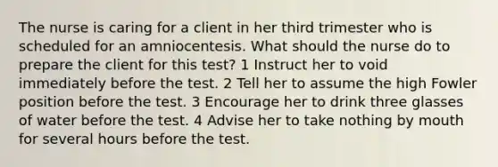 The nurse is caring for a client in her third trimester who is scheduled for an amniocentesis. What should the nurse do to prepare the client for this test? 1 Instruct her to void immediately before the test. 2 Tell her to assume the high Fowler position before the test. 3 Encourage her to drink three glasses of water before the test. 4 Advise her to take nothing by mouth for several hours before the test.