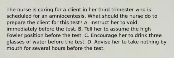 The nurse is caring for a client in her third trimester who is scheduled for an amniocentesis. What should the nurse do to prepare the client for this test? A. Instruct her to void immediately before the test. B. Tell her to assume the high Fowler position before the test. C. Encourage her to drink three glasses of water before the test. D. Advise her to take nothing by mouth for several hours before the test.