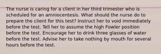 The nurse is caring for a client in her third trimester who is scheduled for an amniocentesis. What should the nurse do to prepare the client for this test? Instruct her to void immediately before the test. Tell her to assume the high Fowler position before the test. Encourage her to drink three glasses of water before the test. Advise her to take nothing by mouth for several hours before the test.