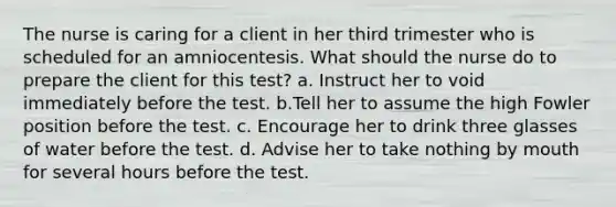 The nurse is caring for a client in her third trimester who is scheduled for an amniocentesis. What should the nurse do to prepare the client for this test? a. Instruct her to void immediately before the test. b.Tell her to assume the high Fowler position before the test. c. Encourage her to drink three glasses of water before the test. d. Advise her to take nothing by mouth for several hours before the test.