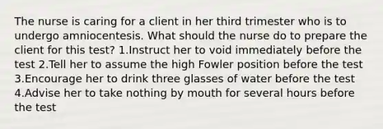 The nurse is caring for a client in her third trimester who is to undergo amniocentesis. What should the nurse do to prepare the client for this test? 1.Instruct her to void immediately before the test 2.Tell her to assume the high Fowler position before the test 3.Encourage her to drink three glasses of water before the test 4.Advise her to take nothing by mouth for several hours before the test