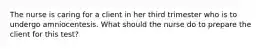The nurse is caring for a client in her third trimester who is to undergo amniocentesis. What should the nurse do to prepare the client for this test?