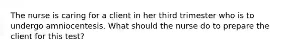 The nurse is caring for a client in her third trimester who is to undergo amniocentesis. What should the nurse do to prepare the client for this test?