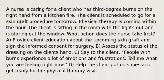 A nurse is caring for a client who has third-degree burns on the right hand from a kitchen fire. The client is scheduled to go for a skin graft procedure tomorrow. Physical therapy is coming within the hour. The client is sitting in the room with the lights out and is staring out the window. What action does the nurse take first? A) Provide client education about the upcoming skin graft and sign the informed consent for surgery. B) Assess the status of the dressing on the clients hand. C) Say to the client, "People with burns experience a lot of emotions and frustrations. Tell me what you are feeling right now." D) Help the client put on shoes and get ready for the physical therapy visit.