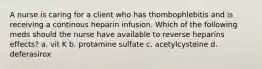 A nurse is caring for a client who has thombophlebitis and is receiving a continous heparin infusion. Which of the following meds should the nurse have available to reverse heparins effects? a. vit K b. protamine sulfate c. acetylcysteine d. deferasirox