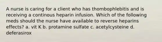 A nurse is caring for a client who has thombophlebitis and is receiving a continous heparin infusion. Which of the following meds should the nurse have available to reverse heparins effects? a. vit K b. protamine sulfate c. acetylcysteine d. deferasirox