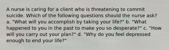 A nurse is caring for a client who is threatening to commit suicide. Which of the following questions should the nurse ask? a. "What will you accomplish by taking your life?" b. "What happened to you in the past to make you so desperate?" c. "How will you carry out your plan?" d. "Why do you feel depressed enough to end your life?"