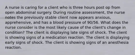 A nurse is caring for a client who is three hours post op from open abdominal surgery. During routine assessment, the nurse notes the previously stable client now appears anxious, apprehensive, and has a blood pressure of 90/56. What does the nurse consider is the most likely cause of the client's change in condition? The client is displaying late signs of shock. The client is showing signs of a medication reaction. The client is displaying early signs of shock. The client is showing signs of an anesthesia reaction.