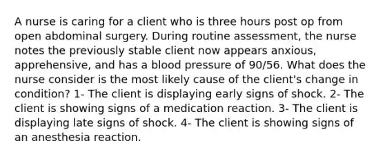 A nurse is caring for a client who is three hours post op from open abdominal surgery. During routine assessment, the nurse notes the previously stable client now appears anxious, apprehensive, and has a blood pressure of 90/56. What does the nurse consider is the most likely cause of the client's change in condition? 1- The client is displaying early signs of shock. 2- The client is showing signs of a medication reaction. 3- The client is displaying late signs of shock. 4- The client is showing signs of an anesthesia reaction.