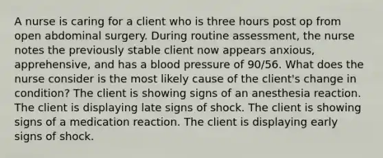 A nurse is caring for a client who is three hours post op from open abdominal surgery. During routine assessment, the nurse notes the previously stable client now appears anxious, apprehensive, and has a blood pressure of 90/56. What does the nurse consider is the most likely cause of the client's change in condition? The client is showing signs of an anesthesia reaction. The client is displaying late signs of shock. The client is showing signs of a medication reaction. The client is displaying early signs of shock.