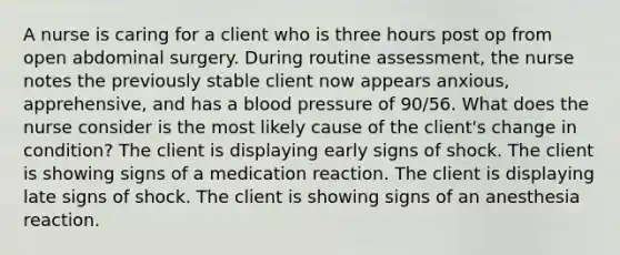 A nurse is caring for a client who is three hours post op from open abdominal surgery. During routine assessment, the nurse notes the previously stable client now appears anxious, apprehensive, and has a blood pressure of 90/56. What does the nurse consider is the most likely cause of the client's change in condition? The client is displaying early signs of shock. The client is showing signs of a medication reaction. The client is displaying late signs of shock. The client is showing signs of an anesthesia reaction.