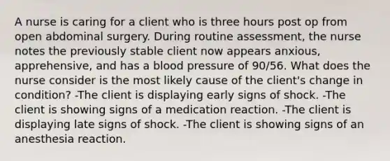 A nurse is caring for a client who is three hours post op from open abdominal surgery. During routine assessment, the nurse notes the previously stable client now appears anxious, apprehensive, and has a blood pressure of 90/56. What does the nurse consider is the most likely cause of the client's change in condition? -The client is displaying early signs of shock. -The client is showing signs of a medication reaction. -The client is displaying late signs of shock. -The client is showing signs of an anesthesia reaction.