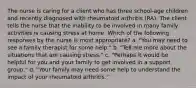 The nurse is caring for a client who has three school-age children and recently diagnosed with rheumatoid arthritis (RA). The client tells the nurse that the inability to be involved in many family activities is causing stress at home. Which of the following responses by the nurse is most appropriate? a. "You may need to see a family therapist for some help." b. "Tell me more about the situations that are causing stress." c. "Perhaps it would be helpful for you and your family to get involved in a support group." d. "Your family may need some help to understand the impact of your rheumatoid arthritis."