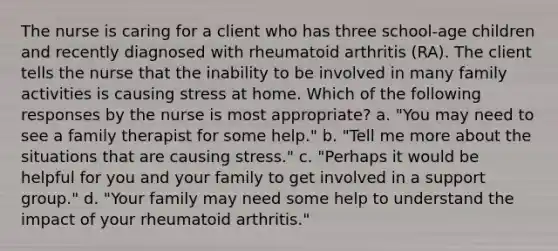 The nurse is caring for a client who has three school-age children and recently diagnosed with rheumatoid arthritis (RA). The client tells the nurse that the inability to be involved in many family activities is causing stress at home. Which of the following responses by the nurse is most appropriate? a. "You may need to see a family therapist for some help." b. "Tell me more about the situations that are causing stress." c. "Perhaps it would be helpful for you and your family to get involved in a support group." d. "Your family may need some help to understand the impact of your rheumatoid arthritis."