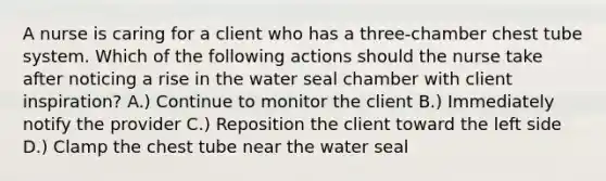 A nurse is caring for a client who has a three-chamber chest tube system. Which of the following actions should the nurse take after noticing a rise in the water seal chamber with client inspiration? A.) Continue to monitor the client B.) Immediately notify the provider C.) Reposition the client toward the left side D.) Clamp the chest tube near the water seal