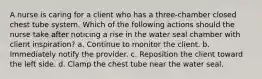 A nurse is caring for a client who has a three-chamber closed chest tube system. Which of the following actions should the nurse take after noticing a rise in the water seal chamber with client inspiration? a. Continue to monitor the client. b. Immediately notify the provider. c. Reposition the client toward the left side. d. Clamp the chest tube near the water seal.