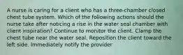 A nurse is caring for a client who has a three-chamber closed chest tube system. Which of the following actions should the nurse take after noticing a rise in the water seal chamber with client inspiration? Continue to monitor the client. Clamp the chest tube near the water seal. Reposition the client toward the left side. Immediately notify the provider