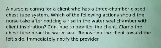 A nurse is caring for a client who has a three-chamber closed chest tube system. Which of the following actions should the nurse take after noticing a rise in the water seal chamber with client inspiration? Continue to monitor the client. Clamp the chest tube near the water seal. Reposition the client toward the left side. Immediately notify the provider