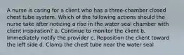 A nurse is caring for a client who has a three-chamber closed chest tube system. Which of the following actions should the nurse take after noticing a rise in the water seal chamber with client inspiration? a. Continue to monitor the client b. Immediately notify the provider c. Reposition the client toward the left side d. Clamp the chest tube near the water seal