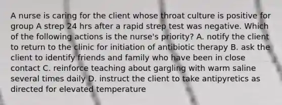 A nurse is caring for the client whose throat culture is positive for group A strep 24 hrs after a rapid strep test was negative. Which of the following actions is the nurse's priority? A. notify the client to return to the clinic for initiation of antibiotic therapy B. ask the client to identify friends and family who have been in close contact C. reinforce teaching about gargling with warm saline several times daily D. instruct the client to take antipyretics as directed for elevated temperature