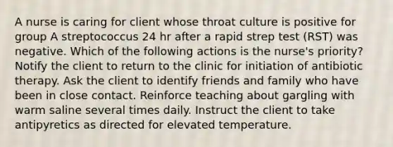 A nurse is caring for client whose throat culture is positive for group A streptococcus 24 hr after a rapid strep test (RST) was negative. Which of the following actions is the nurse's priority? Notify the client to return to the clinic for initiation of antibiotic therapy. Ask the client to identify friends and family who have been in close contact. Reinforce teaching about gargling with warm saline several times daily. Instruct the client to take antipyretics as directed for elevated temperature.