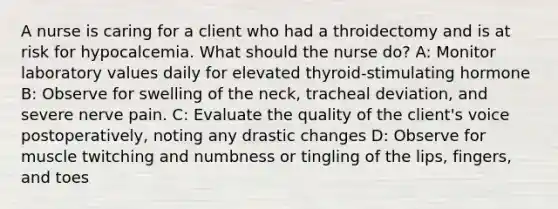 A nurse is caring for a client who had a throidectomy and is at risk for hypocalcemia. What should the nurse do? A: Monitor laboratory values daily for elevated thyroid-stimulating hormone B: Observe for swelling of the neck, tracheal deviation, and severe nerve pain. C: Evaluate the quality of the client's voice postoperatively, noting any drastic changes D: Observe for muscle twitching and numbness or tingling of the lips, fingers, and toes