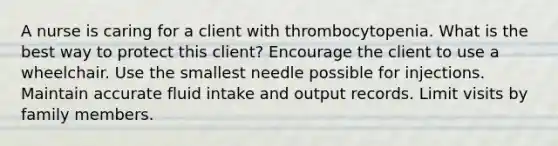 A nurse is caring for a client with thrombocytopenia. What is the best way to protect this client? Encourage the client to use a wheelchair. Use the smallest needle possible for injections. Maintain accurate fluid intake and output records. Limit visits by family members.