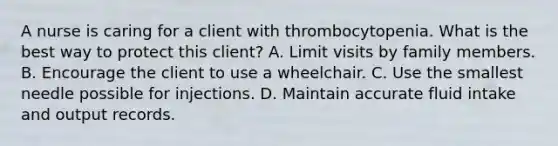 A nurse is caring for a client with thrombocytopenia. What is the best way to protect this client? A. Limit visits by family members. B. Encourage the client to use a wheelchair. C. Use the smallest needle possible for injections. D. Maintain accurate fluid intake and output records.