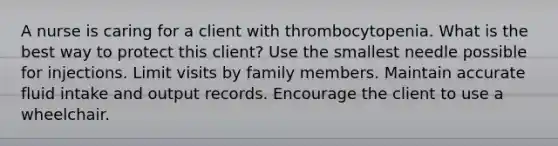 A nurse is caring for a client with thrombocytopenia. What is the best way to protect this client? Use the smallest needle possible for injections. Limit visits by family members. Maintain accurate fluid intake and output records. Encourage the client to use a wheelchair.