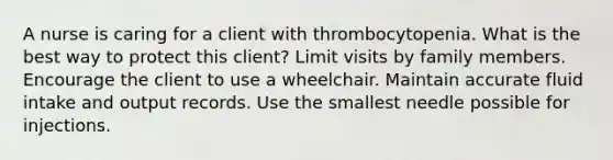 A nurse is caring for a client with thrombocytopenia. What is the best way to protect this client? Limit visits by family members. Encourage the client to use a wheelchair. Maintain accurate fluid intake and output records. Use the smallest needle possible for injections.