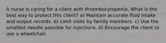 A nurse is caring for a client with thrombocytopenia. What is the best way to protect this client? a) Maintain accurate fluid intake and output records. b) Limit visits by family members. c) Use the smallest needle possible for injections. d) Encourage the client to use a wheelchair.