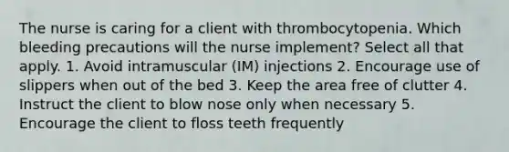 The nurse is caring for a client with thrombocytopenia. Which bleeding precautions will the nurse implement? Select all that apply. 1. Avoid intramuscular (IM) injections 2. Encourage use of slippers when out of the bed 3. Keep the area free of clutter 4. Instruct the client to blow nose only when necessary 5. Encourage the client to floss teeth frequently