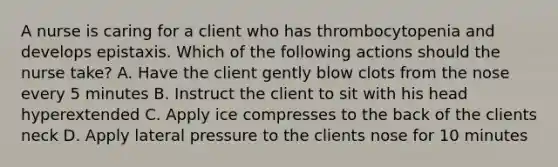 A nurse is caring for a client who has thrombocytopenia and develops epistaxis. Which of the following actions should the nurse take? A. Have the client gently blow clots from the nose every 5 minutes B. Instruct the client to sit with his head hyperextended C. Apply ice compresses to the back of the clients neck D. Apply lateral pressure to the clients nose for 10 minutes