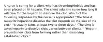 A nurse is caring for a client who has thrombophlebitis and has been placed on IV heparin. The client asks the nurse how long it will take for the heparin to dissolve the clot. Which of the following responses by the nurse is appropriate? "The time it takes for heparin to dissolve the clot depends on the size of the clot." "It usually takes at least two to three days." "The time it takes heparin to dissolve clots varies between clients." "Heparin prevents new clots from forming rather than dissolving established clots."