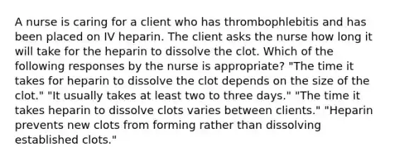 A nurse is caring for a client who has thrombophlebitis and has been placed on IV heparin. The client asks the nurse how long it will take for the heparin to dissolve the clot. Which of the following responses by the nurse is appropriate? "The time it takes for heparin to dissolve the clot depends on the size of the clot." "It usually takes at least two to three days." "The time it takes heparin to dissolve clots varies between clients." "Heparin prevents new clots from forming rather than dissolving established clots."