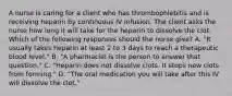 A nurse is caring for a client who has thrombophlebitis and is receiving heparin by continuous IV infusion. The client asks the nurse how long it will take for the heparin to dissolve the clot. Which of the following responses should the nurse give? A. "It usually takes heparin at least 2 to 3 days to reach a therapeutic blood level." B. "A pharmacist is the person to answer that question." C. "Heparin does not dissolve clots. It stops new clots from forming." D. "The oral medication you will take after this IV will dissolve the clot."