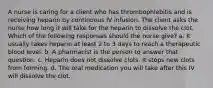 A nurse is caring for a client who has thrombophlebitis and is receiving heparin by continuous IV infusion. The client asks the nurse how long it will take for the heparin to dissolve the clot. Which of the following responses should the nurse give? a. It usually takes heparin at least 2 to 3 days to reach a therapeutic blood level. b. A pharmacist is the person to answer that question. c. Heparin does not dissolve clots. It stops new clots from forming. d. The oral medication you will take after this IV will dissolve the clot.