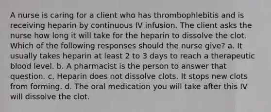 A nurse is caring for a client who has thrombophlebitis and is receiving heparin by continuous IV infusion. The client asks the nurse how long it will take for the heparin to dissolve the clot. Which of the following responses should the nurse give? a. It usually takes heparin at least 2 to 3 days to reach a therapeutic blood level. b. A pharmacist is the person to answer that question. c. Heparin does not dissolve clots. It stops new clots from forming. d. The oral medication you will take after this IV will dissolve the clot.