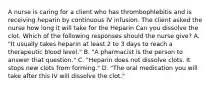 A nurse is caring for a client who has thrombophlebitis and is receiving heparin by continuous IV infusion. The client asked the nurse how long it will take for the Heparin Can you dissolve the clot. Which of the following responses should the nurse give? A. "It usually takes heparin at least 2 to 3 days to reach a therapeutic blood level." B. "A pharmacist is the person to answer that question." C. "Heparin does not dissolve clots. It stops new clots from forming." D. "The oral medication you will take after this IV will dissolve the clot."