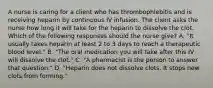 A nurse is caring for a client who has thrombophlebitis and is receiving heparin by continuous IV infusion. The client asks the nurse how long it will take for the heparin to dissolve the clot. Which of the following responses should the nurse give? A. "It usually takes heparin at least 2 to 3 days to reach a therapeutic blood level." B. "The oral medication you will take after this IV will dissolve the clot." C. "A pharmacist is the person to answer that question." D. "Heparin does not dissolve clots. It stops new clots from forming."