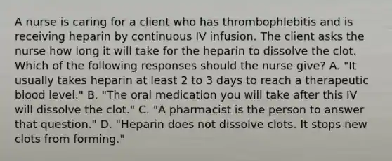 A nurse is caring for a client who has thrombophlebitis and is receiving heparin by continuous IV infusion. The client asks the nurse how long it will take for the heparin to dissolve the clot. Which of the following responses should the nurse give? A. "It usually takes heparin at least 2 to 3 days to reach a therapeutic blood level." B. "The oral medication you will take after this IV will dissolve the clot." C. "A pharmacist is the person to answer that question." D. "Heparin does not dissolve clots. It stops new clots from forming."