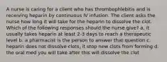 A nurse is caring for a client who has thrombophlebitis and is receiving heparin by continuous IV infusion. The client asks the nurse how long it will take for the heparin to dissolve the clot. Which of the following responses should the nurse give? a. it usually takes heparin at least 2-3 days to reach a therapeutic level b. a pharmacist is the person to answer that question c. heparin does not dissolve clots, it stop new clots from forming d. the oral med you will take after this will dissolve the clot